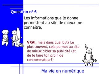 Question n° 6
      Les informations que je donne
      permettent au site de mieux me
      connaître.


        VRAI, mais dans quel but? Le
        plus souvent, cela permet au site
        de mieux cibler sa publicité (et
        de te faire ton profil de
        consommateur?)


                 Ma vie en numérique
 