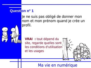 Question n° 1
      Je ne suis pas obligé de donner mon
      nom et mon prénom quand je crée un
      profil.


        VRAI : tout dépend du
        site, regarde quelles sont
        les conditions d'utilisation
        et les usages



                 Ma vie en numérique
 