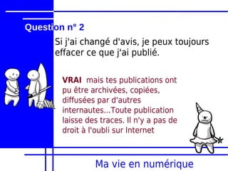 Question n° 2
      Si j'ai changé d'avis, je peux toujours
      effacer ce que j'ai publié.

        VRAI mais tes publications ont
        pu être archivées, copiées,
        diffusées par d'autres
        internautes…Toute publication
        laisse des traces. Il n'y a pas de
        droit à l'oubli sur Internet



                 Ma vie en numérique
 