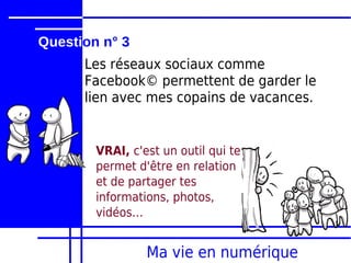 Question n° 3
      Les réseaux sociaux comme
      Facebook© permettent de garder le
      lien avec mes copains de vacances.


        VRAI, c'est un outil qui te
        permet d'être en relation
        et de partager tes
        informations, photos,
        vidéos…


                 Ma vie en numérique
 