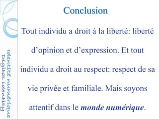 Conclusion
Tout individu a droit à la liberté: liberté
d’opinion et d’expression. Et tout
individu a droit au respect: respect de sa
vie privée et familiale. Mais soyons
attentif dans le monde numérique.
 