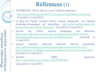 Références (1)
 INFOBOURG, (2012). Qu’est-ce que l’identité numérique?
http://www.infobourg.com/2012/11/23/quest-ce-que-lidentite-numerique/
(Consulté le 11/mai/2013)
 Le blog de Camille Jourdain (2012). E-book collaboratif sur l’identité
numérique-témoignages de spécialistes. http://www.camillejourdain.fr/e-
book-collaboratif-identite-numerique/ (Consulté le 11/mai/2013)
 Savoirs cdi, (2010). Identité numérique, une définition.
http://www.cndp.fr/savoirscdi/societe-de-linformation/reflexion/identite-
numerique-quels-enjeux-pour-lecole/une-definition.html (Consulté le
11/mai/2013)
 éduscol, ministère éducation nationale. Internet responsible.
http://eduscol.education.fr/internet-responsable/communication-et-vie-
privee/maitriser-son-identite-numerique/endiguer-la-collecte-excessive.html
(Consulté le 11/mai/2013)
 Youtube, (2008). Innocence.
http://www.youtube.com/watch?v=ZKLPTRT9IdY
(Consulté le 21/mai/2013)
 