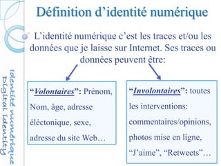 Définition d’identité numérique
L’identité numérique c’est les traces et/ou les
données que je laisse sur Internet. Ses traces ou
données peuvent être:
“Volontaires”: Prénom,
Nom, âge, adresse
éléctonique, sexe,
adresse du site Web…
“Involontaires”: toutes
les interventions:
commentaires/opinions,
photos mise en ligne,
“J’aime”, “Retweets”…
 
