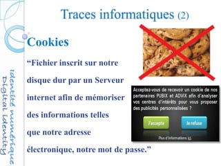 Traces informatiques (2)
Cookies
“Fichier inscrit sur notre
disque dur par un Serveur
internet afin de mémoriser
des informations telles
que notre adresse
électronique, notre mot de passe.”
 