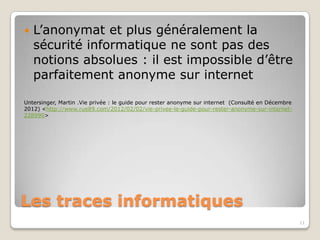    L’anonymat et plus généralement la
    sécurité informatique ne sont pas des
    notions absolues : il est impossible d’être
    parfaitement anonyme sur internet

Untersinger, Martin .Vie privée : le guide pour rester anonyme sur internet (Consulté en Décembre
2012) <http://www.rue89.com/2012/02/02/vie-privee-le-guide-pour-rester-anonyme-sur-internet-
228990>




Les traces informatiques
                                                                                                    11
 