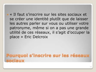    « Il faut s’inscrire sur les sites sociaux et
    se créer une identité plutôt que de laisser
    les autres parler sur vous ou utiliser votre
    patronyme, même si on n’a pas une
    grande utilité de ces réseaux, il s’agit
    d’occuper la place » Eric Delcroix




Pourquoi s’inscrire sur les réseaux
sociaux
                                                    14
 