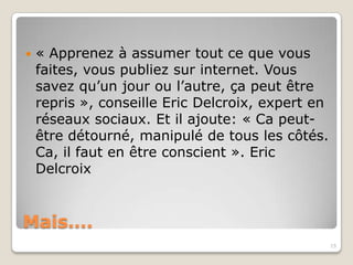    « Apprenez à assumer tout ce que vous
    faites, vous publiez sur internet. Vous
    savez qu’un jour ou l’autre, ça peut être
    repris », conseille Eric Delcroix, expert en
    réseaux sociaux. Et il ajoute: « Ca peut-
    être détourné, manipulé de tous les côtés.
    Ca, il faut en être conscient ». Eric
    Delcroix


Mais….
                                                   15
 
