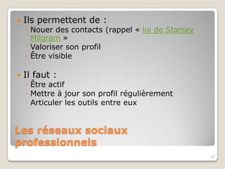    Ils permettent de :
    ◦ Nouer des contacts (rappel) « loi de Stanley
      Milgram »
    ◦ Valoriser son profil
    ◦ Être visible

   Il faut :
    ◦ Être actif
    ◦ Mettre à jour son profil régulièrement
    ◦ Articuler les outils entre eux


Les réseaux sociaux
professionnels
                                                     20
 