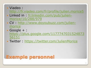    Viadeo :
    http://fr.viadeo.com/fr/profile/julien.morice5
   Linked in : fr.linkedin.com/pub/julien-
    morice/10/288/979
   CV : http://www.doyoubuzz.com/julien-
    morice
   Google + :
    https://plus.google.com/1177747031524873
    56151
   Twitter : https://twitter.com/JulienMorice




Exemple personnel
                                                     21
 