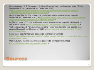  Favel-Kapoian, V. &Dussurgey, D.Identité numérique, quels enjeux pour l'école,
  septembre 2010. (Consulté en Décembre 2012)
  <http://www.cndp.fr/savoirscdi/societe-de-linformation/reflexion/identite-
  numerique-quels-enjeux-pour-lecole.html>
 Untersinger, Martin .Vie privée : le guide pour rester anonyme sur internet
  (Consulté en Décembre 2012) <http://www.rue89.com/2012/02/02/vie-privee-le-
  guide-pour-rester-anonyme-sur-internet-228990>
 Le Tigre : Marc L*** : le guide pour rester anonyme sur internet (Consulté en
  Décembre 2012) <http://www.le-tigre.net/IMG/pdf/TM_16274_GAToHw.pdf>
 Trek : du campus à l'emploi. internet et la recherche d'emploi : Je booste mes
  réseau (Consulté en Décembre 2012) <http://www.sites.univ-rennes2.fr/suio-
  ip/trek/node/52>
 Lexpress : Googlé!Recruté. (Consulté en Décembre 2012)
  http://www.dailymotion.com/video/xhx7zz_google-recrute-n-1-comment-gerer-son-
  e-reputation_news
 Morice,Julien. Viadeo en 2 minutes (Consulté en Décembre 2012)
<http://2minuteslearning.fr/web/viadeo/>




Sources
                                                                                   27
 