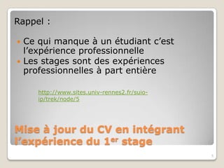 Rappel :

 Ce qui manque à un étudiant c’est
  l’expérience professionnelle
 Les stages sont des expériences
  professionnelles à part entière

     http://www.sites.univ-rennes2.fr/suio-
     ip/trek/node/5




Mise à jour du CV en intégrant
l’expérience du 1er stage
                                              5
 