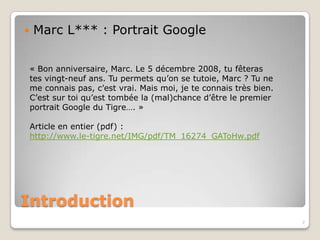    Marc L*** : Portrait Google


    « Bon anniversaire, Marc. Le 5 décembre 2008, tu fêteras
    tes vingt-neuf ans. Tu permets qu’on se tutoie, Marc ? Tu ne
    me connais pas, c’est vrai. Mais moi, je te connais très bien.
    C’est sur toi qu’est tombée la (mal)chance d’être le premier
    portrait Google du Tigre…. »

    Article en entier (pdf) :
    http://www.le-tigre.net/IMG/pdf/TM_16274_GAToHw.pdf




Introduction
                                                                     7
 