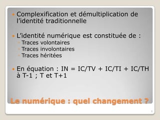    Complexification et démultiplication de
    l’identité traditionnelle

   L’identité numérique est constituée de :
    ◦ Traces volontaires
    ◦ Traces involontaires
    ◦ Traces héritées

   En équation : IN = IC/TV + IC/TI + IC/TH
    à T-1 ; T et T+1



Le numérique : quel changement ?
                                               9
 