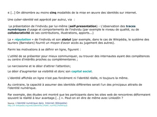 «  […]   On dénombre au moins  cinq  modalités de la mise en œuvre des identités sur internet. Une  cyber-identité  est apprécié par autrui, via  :  La présentation de l'individu par lui-même ( self-presentation ) - L'observation des  traces numériques  d'usage et comportements de l'individu (par exemple le niveau de qualité, ou de  collaborativité  de ses contributions, illustrations, apports...) La «  réputation  » de l'individu et son  statut  (par exemple, dans le cas de Wikipédia, le système des lauriers (Barnstars) fournit un moyen d'avoir accès au jugement des autres).  Parmi les motivations à se définir en ligne, figurent : L'utilité de se présenter pour mieux communiquer, ou trouver des internautes ayant des compétences ou centre d'intérêts proches ou complémentaires ; Le narcissisme et le désir d'attirer l'attention; Le désir d'augmenter sa visibilité et donc son  capital social . L'identité affichée en ligne n'est pas forcément ni l'identité réelle, ni toujours la même.  Au contraire, la capacité à assumer des identités différentes serait l'un des principaux attraits de l'identité numérique.  Par exemple, des études ont montré que les participants dans les sites web de rencontres déformaient souvent la réalité à leur avantage.[…] ». Peut-on en dire de même avec LinkedIn ? Source:  L’identité numérique dans  Internet (Wikipedia)  http://fr.wikipedia.org/wiki/Identit%C3%A9_num%C3%A9rique 