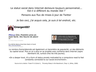 Le statut social dans Internet demeure toujours personnalisé... Est-il si différent du monde réel ? Pensons aux flux de mises à jour de Twitter Je fais ceci, j’ai acquis cela, je suis à tel endroit, etc. Le nombre d’amis/abonnés est également un baromètre de popularité, un des éléments du capital social. Plus on en a plus on se projette avec confiance dans Internet (signe identitaire clé, surtout chez les très jeunes). «On a deeper level, it’s a form of status anxiety motivated by a compulsive need to feel constantly connected to our social environment».  Source de la citation: Fraser M. & Dutta S.,  Throwing Sheep in the Boardroom , Chap. 6, (Wiley, 2008) 