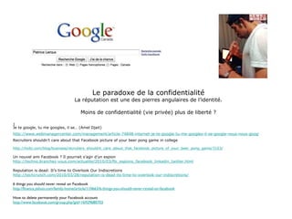 Le paradoxe de la confidentialité La réputation est une des pierres angulaires de l’identité. Moins de confidentialité (vie privée) plus de liberté ? J Je te google, tu me googles, il se… (Amel Djait) http://www.webmanagercenter.com/management/article-74848-internet-je-te-google-tu-me-googles-il-se-google-nous-nous-googlons%85 Recruiters shouldn’t care about that Facebook picture of your beer pong game in college http://holtz.com/blog/business/recruiters_shouldnt_care_about_that_facebook_picture_of_your_beer_pong_game/3103/ Un nouvel ami Facebook ? Il pourrait s’agir d’un espion http://techno.branchez-vous.com/actualite/2010/03/fbi_espions_facebook_linkedin_twitter.html Reputation is dead: It’s time to Overlook Our Indiscretions http://techcrunch.com/2010/03/28/reputation-is-dead-its-time-to-overlook-our-indiscretions/ 6 things you should never reveal on Facebook http://finance.yahoo.com/family-home/article/110663/6-things-you-should-never-reveal-on-facebook   How to delete permanently your Facebook account http://www.facebook.com/group.php?gid=16929680703 