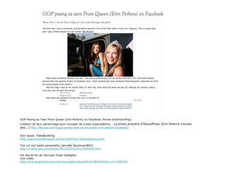 GOP Posing as Teen Prom Queen (Erin Perkins) on Facebook (forme d’ astroturfing ).  Création de faux personnage pour mousser de vraies organisations...  La photo provient d’iStockPhoto (Erin Perkins n’existe pas...)   http://lbjuice.com/l/gop-posing-teen-prom-queen-erin-perkins-facebook/ Voir aussi: Fakebooking http://personalweb.about.com/b/2009/02/23/fakebooking.htm The cut and paste personality (Jennifer Saranow/WSJ) http://online.wsj.com/article/SB120303234117369959.html Vol des écrits de l’écrivain Hugh Gallagher Voir vidéo http://link.brightcove.com/services/player/bcpid452319854?bctid=1417308792 