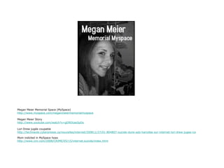 Megan Meier Memorial Space (MySpace) http://www.myspace.com/meganmeiermemorialmyspace Megan Meier Story http://www.youtube.com/watch?v=gD9OUas5pDs Lori Drew jugée coupable http://technaute.cyberpresse.ca/nouvelles/internet/200811/27/01-804807-suicide-dune-ado-harcelee-sur-internet-lori-drew-jugee-coupable.php Mom indicted in MySpace hoax http://www.cnn.com/2008/CRIME/05/15/internet.suicide/index.html 