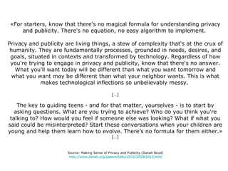 «For starters, know that there's no magical formula for understanding privacy and publicity. There's no equation, no easy algorithm to implement.  Privacy and publicity are living things, a stew of complexity that's at the crux of humanity. They are fundamentally processes, grounded in needs, desires, and goals, situated in contexts and transformed by technology. Regardless of how you're trying to engage in privacy and publicity, know that there's no answer. What you'll want today will be different than what you want tomorrow and what you want may be different than what your neighbor wants. This is what makes technological inflections so unbelievably messy.  […] The key to guiding teens - and for that matter, yourselves - is to start by asking questions. What are you trying to achieve? Who do you think you're talking to? How would you feel if someone else was looking? What if what you said could be misinterpreted? Start these conversations when your children are young and help them learn how to evolve. There’s no formula for them either.» […] Source: Making Sense of Privacy and Publicity (Danah Boyd) http://www.danah.org/papers/talks/2010/SXSW2010.html 