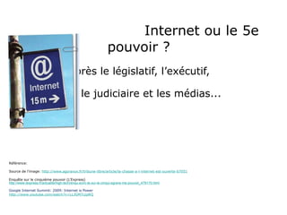   Internet ou le 5e pouvoir ?  après le législatif, l’exécutif,  le judiciaire et les médias... Référence: Source de l’image:  http://www.agoravox.fr/tribune-libre/article/la-chasse-a-l-internet-est-ouverte-67051 Enquête sur le cinquième pouvoir (L’Express) http://www.lexpress.fr/actualite/high-tech/enqu-ecirc-te-sur-le-cinqui-egrave-me-pouvoir_479170.html Google Internet Summit: 2009: Internet is Power http://www.youtube.com/watch?v=LLJGM7czpRQ 
