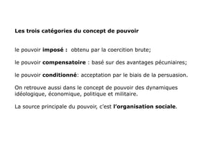 Les trois catégories du concept de pouvoir le pouvoir  imposé   :   obtenu par la coercition brute; le pouvoir  compensatoire  : basé sur des avantages pécuniaires; le pouvoir  conditionné : acceptation par le biais de la persuasion. On retrouve aussi dans le concept de pouvoir des dynamiques idéologique, économique, politique et militaire. La source principale du pouvoir, c’est  l’organisation sociale . 