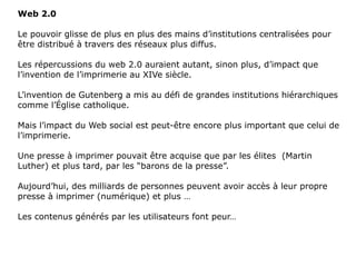 Web 2.0 Le pouvoir glisse de plus en plus des mains d’institutions centralisées pour être distribué à travers des réseaux plus diffus. Les répercussions du web 2.0 auraient autant, sinon plus, d’impact que l’invention de l’imprimerie au XIVe siècle. L’invention de Gutenberg a mis au défi de grandes institutions hiérarchiques comme l’Église catholique. Mais l’impact du Web social est peut-être encore plus important que celui de l’imprimerie. Une presse à imprimer pouvait être acquise que par les élites  (Martin Luther) et plus tard, par les “barons de la presse”. Aujourd’hui, des milliards de personnes peuvent avoir accès à leur propre presse à imprimer (numérique) et plus …  Les contenus générés par les utilisateurs font peur… 