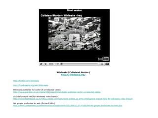 Wikileaks (Collateral Murder) http://wikileaks.org / http://twitter.com/wikileaks http://fr.wikipedia.org/wiki/WikiLeaks Wikileaks publishes full cache of unredacted cables http://www.guardian.co.uk/media/2011/sep/02/wikileaks-publishes-cache-unredacted-cables US Intel analyst held for Wikileaks video breach http://www.thefirstpost.co.uk/64222,news-comment,news-politics,us-army-intelligence-analyst-held-for-wikileaks-video-breach Les gorges profondes du web (Richard Hétu) http://www.cyberpresse.ca/international/correspondants/201006/11/01-4289308-les-gorges-profondes-du-web.php 