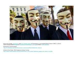 Source de l’image:  Anonymous  with  Guy Fawkes masks  at Scientology in Los Angeles/Date10 février 2008, 13:38:03 Source originally posted to  Flickr  as  Anonymous at Scientology in Los Angeles /Auteur  Vincent Diamante Anonymous (communauté) http://fr.wikipedia.org/wiki/Anonymous_(communaut%C3%A9)#cite_note-23 4Chan’s Chris Poole: FB & Google are doing it wrong http://www.readwriteweb.com/archives/4chans_chris_poole_facebook_google_are_doing_it_wr.php 