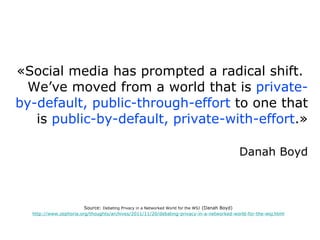 «Social media has prompted a radical shift.  We’ve moved from a world that is  private-by-default, public-through-effort  to one that is  public-by-default, private-with-effort .» Danah Boyd Source:  Debating Privacy in a Networked World for the WSJ   (Danah Boyd) http://www.zephoria.org/thoughts/archives/2011/11/20/debating-privacy-in-a-networked-world-for-the-wsj.html 
