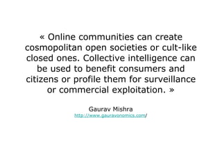 « Online communities can create cosmopolitan open societies or cult-like closed ones. Collective intelligence can be used to benefit consumers and citizens or profile them for surveillance or commercial exploitation. » Gaurav Mishra http://www.gauravonomics.com / 