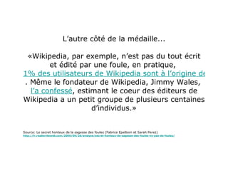 L’autre côté de la médaille... «Wikipedia, par exemple, n’est pas du tout écrit et édité par une foule, en pratique,  1% des utilisateurs de Wikipedia sont à l’origine de la moitié des éditions faites sur le site . Même le fondateur de Wikipedia, Jimmy Wales,  l’a confessé , estimant le coeur des éditeurs de Wikipedia a un petit groupe de plusieurs centaines d’individus.» Source: Le secret honteux de la sagesse des foules (Fabrice Epelboin et Sarah Perez) http://fr.readwriteweb.com/2009/09/28/analyse/secret-honteux-de-sagesse-des-foules-ny-pas-de-foules/ 