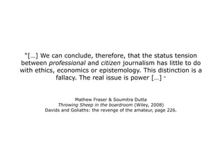 “ […] We can conclude, therefore, that the status tension between  professional  and  citizen  journalism has little to do with ethics, economics or epistemology. This distinction is a fallacy. The real issue is power […]  “ Mathew Fraser & Soumitra Dutta Throwing Sheep in the boardroom  (Wiley, 2008) Davids and Goliaths: the revenge of the amateur, page 226. 