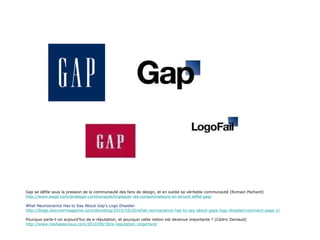 Gap se défile sous la pression de la communauté des fans de design, et en oublie sa véritable communauté (Romain Pechard) http://www.weqli.com/strategie-communaute/impliquer-les-consommateurs-en-amont-leffet-gap/ What Neuroscience Has to Say About Gap’s Logo Disaster http://blogs.discovermagazine.com/discoblog/2010/10/26/what-neuroscience-has-to-say-about-gaps-logo-disaster/comment-page-1/ Pourquoi parle-t-on aujourd’hui de e-réputation, et pourquoi cette notion est devenue importante ? (Cédric Deniaud) http://www.mediassociaux.com/2010/09/30/e-reputation_important/ 