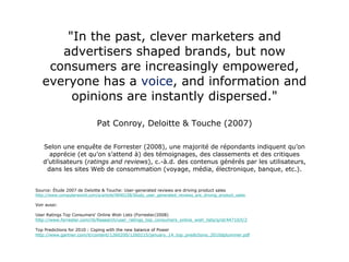 "In the past, clever marketers and advertisers shaped brands, but now consumers are increasingly empowered, everyone has a  voice , and information and opinions are instantly dispersed." Pat Conroy, Deloitte & Touche (2007) Selon une enquête de Forrester (2008), une majorité de répondants indiquent qu’on apprécie (et qu’on s’attend à) des témoignages, des classements et des critiques d’utilisateurs ( ratings and reviews ), c.-à.d. des contenus générés par les utilisateurs, dans les sites Web de consommation (voyage, média, électronique, banque, etc.). Source: Étude 2007 de Deloitte & Touche: User-generated reviews are driving product sales http://www.computerworld.com/s/article/9040158/Study_user_generated_reviews_are_driving_product_sales Voir aussi: User Ratings Top Consumers' Online Wish Lists (Forrester/2008) http://www.forrester.com/rb/Research/user_ratings_top_consumers_online_wish_lists/q/id/44710/t/2 Top Predictions for 2010 : Coping with the new balance of Power http://www.gartner.com/it/content/1260200/1260215/january_14_top_predictions_2010dplummer.pdf 