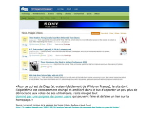 «Pour ce qui est de Digg (et vraisemblablement de Wikio en France), le site dont l’algorithme est constamment changé et amélioré dans le but d’apporter un peu plus de démocratie aux votes de ses utilisateurs, reste malgré tout  dominé par une poignée de power users  qui peuvent faire et défaire un lien sur la homepage.» Source: Le secret honteux de la sagesse des foules ( Fabrice Epelboin et Sarah Perez) http://fr.readwriteweb.com/2009/09/28/analyse/secret-honteux-de-sagesse-des-foules-ny-pas-de-foules/ 