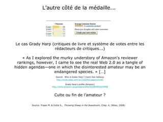 L’autre côté de la médaille...  Le cas Grady Harp (critiques de livre et système de votes entre les rédacteurs de critiques...) « As I explored the murky understory of Amazon's reviewer rankings, however, I came to see the real Web 2.0 as a tangle of hidden agendas—one in which the disinterested amateur may be an endangered species. » […] Source:   Who is Grady Harp ? ( Garth Risk Hallberg) http://www.slate.com/id/2182002/pagenum/all/ Grady Harp’s profile (Amazon) http://www.amazon.ca/gp/pdp/profile/A328S9RN3U5M68 Culte ou fin de l’amateur ? Source: Fraser M. & Dutta S.,  Throwing Sheep in the Boardroom , Chap. 9, (Wiley, 2008) 