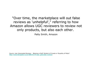 "Over time, the marketplace will out false reviews as 'unhelpful'," referring to how Amazon allows UGC reviewers to review not only products, but also each other.  Patty Smith, Amazon Source: User Genereated Reviews :  Blessing or Bull? Wisdom of Crowds or Stupidity of Mobs? http://www.theregister.co.uk/2009/01/27/user_generated_reviews/ 