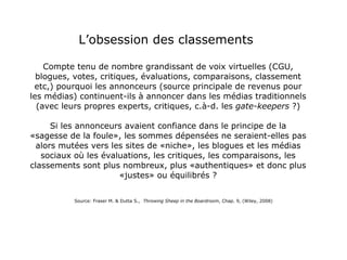 L’obsession des classements  Compte tenu de nombre grandissant de voix virtuelles (CGU, blogues, votes, critiques, évaluations, comparaisons, classement etc,) pourquoi les annonceurs (source principale de revenus pour les médias) continuent-ils à annoncer dans les médias traditionnels (avec leurs propres experts, critiques, c.à-d. les  gate-keepers  ?) Si les annonceurs avaient confiance dans le principe de la «sagesse de la foule», les sommes dépensées ne seraient-elles pas alors mutées vers les sites de «niche», les blogues et les médias sociaux où les évaluations, les critiques, les comparaisons, les classements sont plus nombreux, plus «authentiques» et donc plus «justes» ou équilibrés ? Source: Fraser M. & Dutta S.,  Throwing Sheep in the Boardroom , Chap. 9, (Wiley, 2008) 