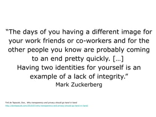 “ The days of you having a different image for your work friends or co-workers and for the other people you know are probably coming to an end pretty quickly. […]  Having two identities for yourself is an example of a lack of integrity.” Mark Zuckerberg Tiré de Tapscott, Don,  Why transparency and privacy should go hand in hand http://dontapscott.com/2010/07/why-transparency-and-privacy-should-go-hand-in-hand/ 