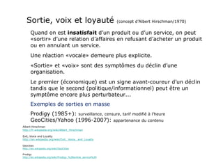 Sortie, voix et loyauté  (concept d’Albert Hirschman/1970) Quand on est  insatisfait  d’un produit ou d’un service, on peut «sortir» d’une relation d’affaires en refusant d’acheter un produit ou en annulant un service. Une réaction «vocale» demeure plus explicite. «Sortie» et «voix» sont des symptômes du déclin d’une organisation.  Le premier (économique) est un signe avant-coureur d’un déclin tandis que le second (politique/informationnel) peut être un symptôme encore plus perturbateur... Exemples de sorties en masse Prodigy (1985+):  surveillance, censure, tarif modifié à l’heure GeoCities/Yahoo (1996-2007):  appartenance du contenu Albert Hirschman http://fr.wikipedia.org/wiki/Albert_Hirschman Exit, Voice and Loyalty http://en.wikipedia.org/wiki/Exit,_Voice,_and_Loyalty Geocities http://en.wikipedia.org/wiki/GeoCities Prodigy http://en.wikipedia.org/wiki/Prodigy_%28online_service%29 