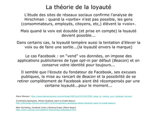 La théorie de la loyauté L’étude des sites de réseaux sociaux confirme l’analyse de Hirschman : quand la «sortie» n’est pas possible, les gens (consommateurs, employés, citoyens, etc,) élèvent la «voix». Mais quand la voix est écoutée (et prise en compte) la loyauté devient possible... Dans certains cas, la loyauté tempère aussi la tentation d’élever la voix ou de faire une sortie...(la loyauté envers la marque) Le cas Facebook : on “vend” vos données, on impose des applications publicitaires de type  opt-in  par défaut ( Beacon ) et on conserve votre identité pour toujours... Il semble que l’écoute du fondateur de Facebook, ses excuses publiques, la mise au rancart de  Beacon  et la possibilité de se retirer complètement de Facebook aient été récompensés par une certaine loyauté...pour le moment... Steve Mansour:  http://www.stevenmansour.com/writings/2007/jul/23/2342/2504_steps_to_closing_your_facebook_account Zuckerberg Apologizes, Allows Facebook Users to Evade Beacon http://bits.blogs.nytimes.com/2007/12/05/zuckerberg-apologizes-allows-facebook-users-to-evade-beacon/ After Stumbling, Facebook Finds a Working Eraser (Maria Aspan) http://www.nytimes.com/2008/02/18/business/18facebook.html 