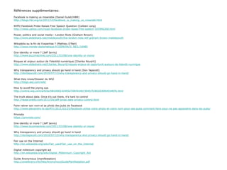 Références supplémentaires: Facebook is making us miserable (Daniel Gulati/HBR) http://blogs.hbr.org/cs/2011/12/facebook_is_making_us_miserabl.html NYPD Facebook Probe Raises Free Speech Question (Colleen Long) http://news.yahoo.com/nypd-facebook-probe-raises-free-speech-165946268.html Power, politics and social media : London Riots (Graham Brown) http://www.slideshare.net/mobileyouth/the-london-riots-wtf-graham-brown-mobileyouth Wikipédia ou la fin de l’expertise ? (Mathieu O’Neil) http://www.monde-diplomatique.fr/2009/04/O_NEIL/16985 One identity or more ? (Jeff Jarvis) http://www.buzzmachine.com/2011/03/08/one-identity-or-more/ Risques et enjeux autour de l’identité numérique (Charles Nouÿrit) http://www.slideshare.net/Charles_Nouyrit/risques-enjeux-et-opportunit-autours-de-lidentit-numrique Why transparency and privacy should go hand in hand (Don Tapscott) http://dontapscott.com/2010/07/13/why-transparency-and-privacy-should-go-hand-in-hand/ What they know/Dossier du WSJ http://blogs.wsj.com/wtk/   How to avoid the prying eye http://online.wsj.com/article/SB10001424052748703467304575383203092034876.html   The truth about data. Once it’s out there, it’s hard to control http://radar.oreilly.com/2011/04/jeff-jonas-data-privacy-control.html   Faire retirer son nom et sa photo des pubs de Facebook http://www.alexandre-le-danff.fr/2011/03/25/facebook-utilise-votre-photo-et-votre-nom-pour-ses-pubs-comment-faire-pour-ne-pas-apparaitre-dans-les-pubs/   Privnote https://privnote.com/   One identity or more ? (Jeff Jarvis) http://www.buzzmachine.com/2011/03/08/one-identity-or-more/   Why transparency and privacy should go hand in hand http://dontapscott.com/2010/07/13/why-transparency-and-privacy-should-go-hand-in-hand/   Fair use on the Internet http://en.wikipedia.org/wiki/Fair_use#Fair_use_on_the_Internet Digital millenium copyright act http://en.wikipedia.org/wiki/Digital_Millennium_Copyright_Act Guide Anonymous (manifestation) http://zinelibrary.info/files/AnonymousGuideManifestation.pdf 
