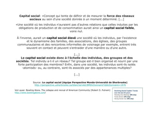 Capital social : «Concept qui tente de définir et de mesurer la  force des réseaux sociaux  au sein d'une société donnée à un moment déterminé. [...] «Une société où les individus n'auraient pas d'autres relations que celles induites par les obligations de production et de consommation aurait ainsi un  capital social faible , voire nul.  À l'inverse, aurait un  capital social élevé  une société où les individus, par l'existence et le dynamisme des familles, des associations, des églises, des groupes communautaires et des rencontres informelles de voisinage par exemple, entrent très souvent en contact et peuvent s'entraider d'une manière ou d'une autre. [...] Le  capital social  existe donc à l'échelle des individus, des groupes et des sociétés . Tel individu a-t-il un réseau? Tel groupe est-il bien organisé et nourri par une forte participation des membres? Enfin, dans une société, les individus sont-ils isolés -atomisés- ou, au contraire, sont-ils associés par des appartenances multiples? [...] Source:  Le capital social (équipe Perspective Monde-Université de Sherbrooke) http://perspective.usherbrooke.ca/bilan/servlet/BMDictionnaire?iddictionnaire=1676 Voir aussi: Bowling Alone. The collapse and revival of American Community (Robert D. Putnam) http://www.bowlingalone.com / 