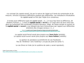 «Le concept [du capital social], de par la nature de l'objet qu'il tente de comprendre et de mesurer, renvoie à plusieurs définitions quelque peu différentes. Les indicateurs d'évaluation du  capital social  ne font pas l'objet d'un consensus.  Il existe aussi différents types de  capital social  : «[...] il nous faut faire la différence, dit [Robert] Putnam, [...] entre le  capital social  « fermé »  (il s'agit alors de liens entre des gens qui présentent des similitudes d'origine ethnique, d'âge, de classe sociale ou autres) et le  capital social  « ouvert »  qui désigne des liens transversaux par rapport aux différentes directions des clivages sociaux.» [...] Source:  Le capital social (équipe Perspective Monde-Université de Sherbrooke) http://perspective.usherbrooke.ca/bilan/servlet/BMDictionnaire?iddictionnaire=1676 Le capital social fermé serait plus propice aux  liens forts  (amitiés) Le capital social ouvert serait plus propice aux  liens faibles  (intérêts) La gestion du paradoxe ouvert/fermé (le cas Facebook) Pas de «fenêtres» vers l’extérieur ( et pas de porte de sortie ?) Le cas Orkut en Inde (où le système de caste y serait reproduit). Caste Communities on Orkut http://differentstrokes.blogspot.com/2006/09/caste-communities-on-orkut.html 