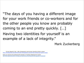 “The days of you having a different image
for your work friends or co-workers and for
the other people you know are probably
coming to an end pretty quickly. […]
Having two identities for yourself is an
example of a lack of integrity.”
Mark Zuckerberg
Tiré de Tapscott, Don, Why transparency and privacy should go hand in hand
http://dontapscott.com/2010/07/why-transparency-and-privacy-should-go-hand-in-hand/
Keep your personal and professional life separate on Facebook (Stephanie M. Cockerl)
http://www.stephaniecockerl.com/keep-your-personal-and-professional-life-separate-on-facebook/

 