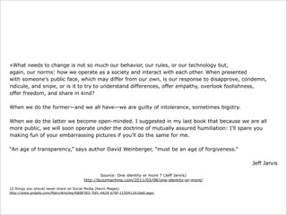 «What needs to change is not so much our behavior, our rules, or our technology but,
again, our norms: how we operate as a society and interact with each other. When presented
with someone’s public face, which may differ from our own, is our response to disapprove, condemn,
ridicule, and snipe, or is it to try to understand differences, offer empathy, overlook foolishness,
offer freedom, and share in kind?
When we do the former—and we all have—we are guilty of intolerance, sometimes bigotry.
When we do the latter we become open-minded. I suggested in my last book that because we are all
more public, we will soon operate under the doctrine of mutually assured humiliation: I’ll spare you
making fun of your embarrassing pictures if you’ll do the same for me.
“An age of transparency,” says author David Weinberger, “must be an age of forgiveness.”
Jeff Jarvis
Source: One identity or more ? (Jeff Jarvis)
http://buzzmachine.com/2011/03/08/one-identity-or-more/
10 things you should never share on Social Media (Kevin Magee)
http://www.prdaily.com/Main/Articles/fd68f783-7bf1-4424-b7bf-1150411616e0.aspx

 