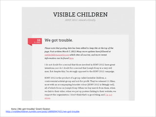 Kony (We got trouble/ Grant Oyston
http://visiblechildren.tumblr.com/post/18890947431/we-got-trouble

 