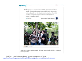 #Kony2012 : How a Ugandan Warlord Became (In)Famous in 24 hours
http://storify.com/theglobeandmail/kony2012-how-a-ugandan-warlord-became-in-famous-o

 