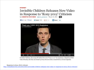 Response to Kony 2012 criticism
http://newsfeed.time.com/2012/03/12/invisible-children-releases-new-video-in-response-to-kony-2012-criticism/

 