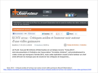 Kony 2012 : Critiques acides et humour noir autour d’une vidéo guimauve (Nouvel Observateur)
http://leplus.nouvelobs.com/contribution/385321-kony-2012-critiques-acides-et-humour-noir-autour-d-une-video-guimauve.html

 